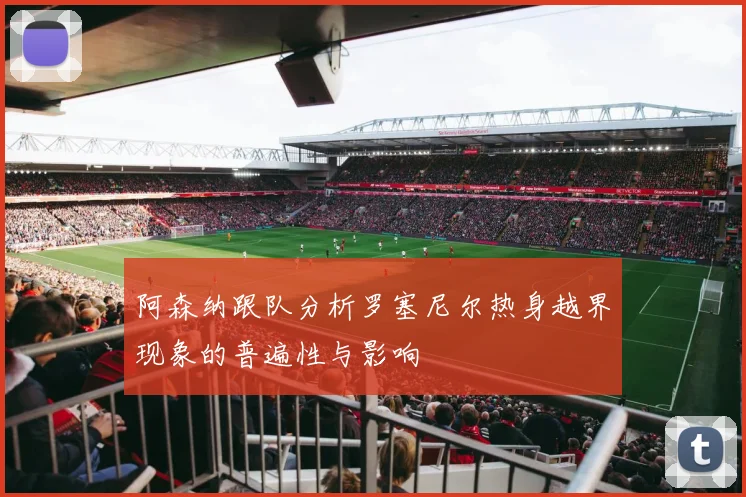 阿森纳跟队分析罗塞尼尔热身越界现象的普遍性与影响