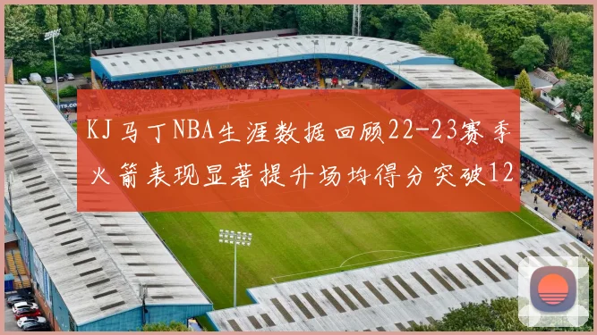 KJ马丁NBA生涯数据回顾22-23赛季火箭表现显著提升场均得分突破12分