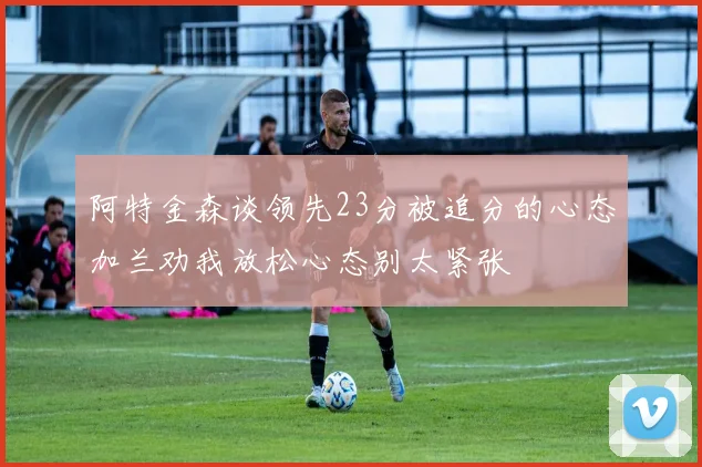 阿特金森谈领先23分被追分的心态加兰劝我放松心态别太紧张
