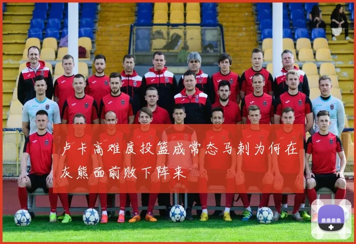 卢卡高难度投篮成常态马刺为何在灰熊面前败下阵来