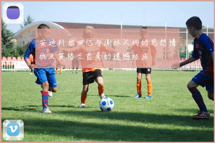 安迪科尔回忆与谢林汉姆的恩怨情仇及英格兰首秀的遗憾经历