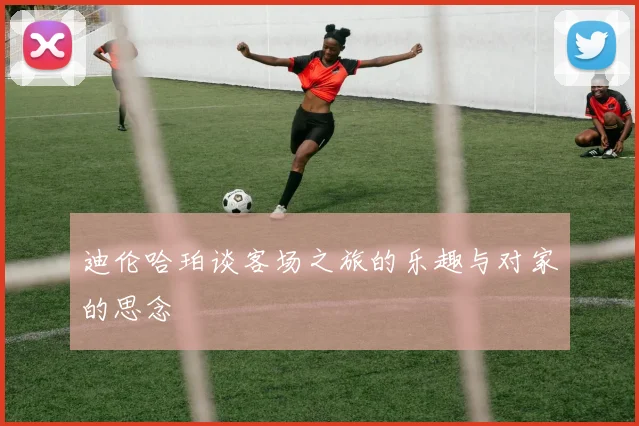 迪伦哈珀谈客场之旅的乐趣与对家的思念
