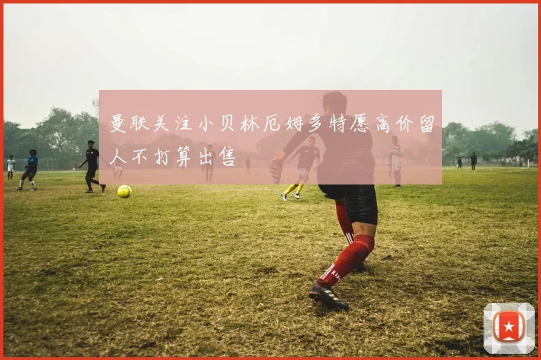曼联关注小贝林厄姆多特愿高价留人不打算出售