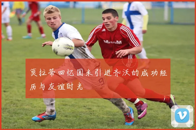 莫拉蒂回忆国米引进齐沃的成功经历与友谊时光