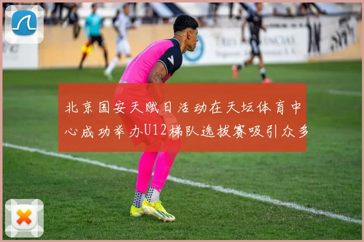北京国安天赋日活动在天坛体育中心成功举办U12梯队选拔赛吸引众多小球员参与