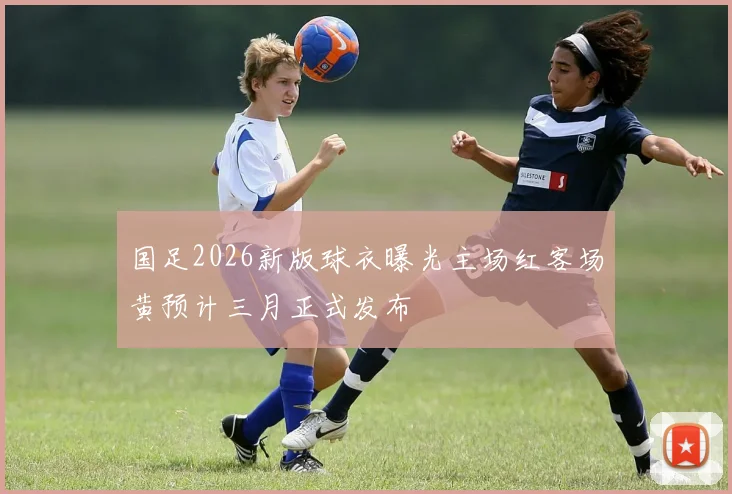 国足2026新版球衣曝光主场红客场黄预计三月正式发布