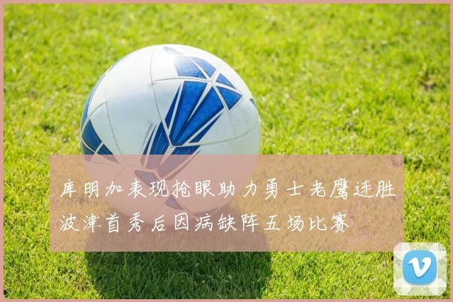 库明加表现抢眼助力勇士老鹰连胜波津首秀后因病缺阵五场比赛