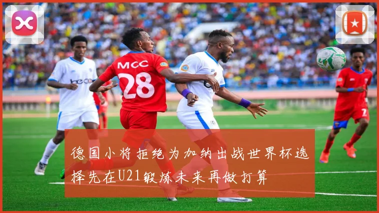 德国小将拒绝为加纳出战世界杯选择先在U21锻炼未来再做打算