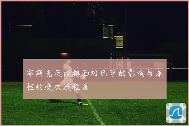 布斯克茨谈梅西对巴萨的影响与永恒的受欢迎程度