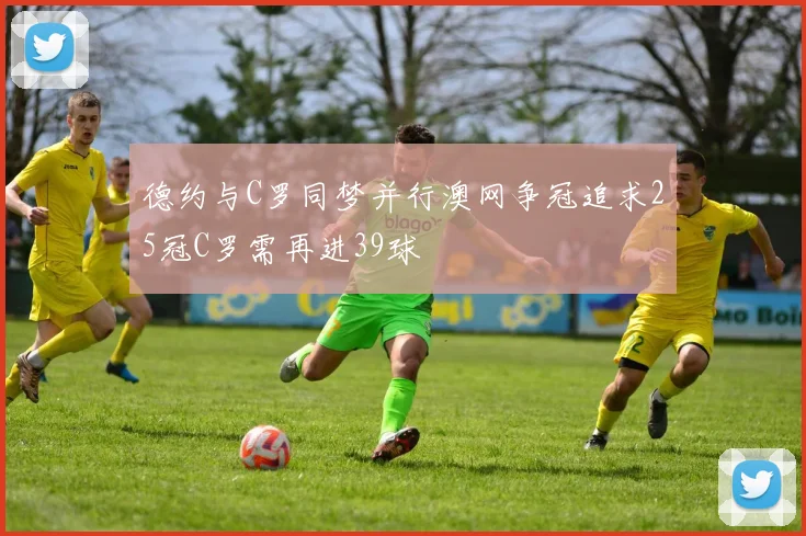 德约与C罗同梦并行澳网争冠追求25冠C罗需再进39球