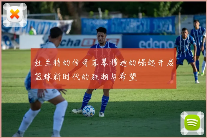 杜兰特的传奇落幕穆迪的崛起开启篮球新时代的狂潮与希望