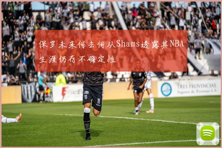 保罗未来何去何从Shams透露其NBA生涯仍存不确定性