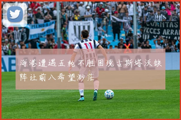 海港遭遇五轮不胜困境古斯塔沃缺阵让前八希望渺茫