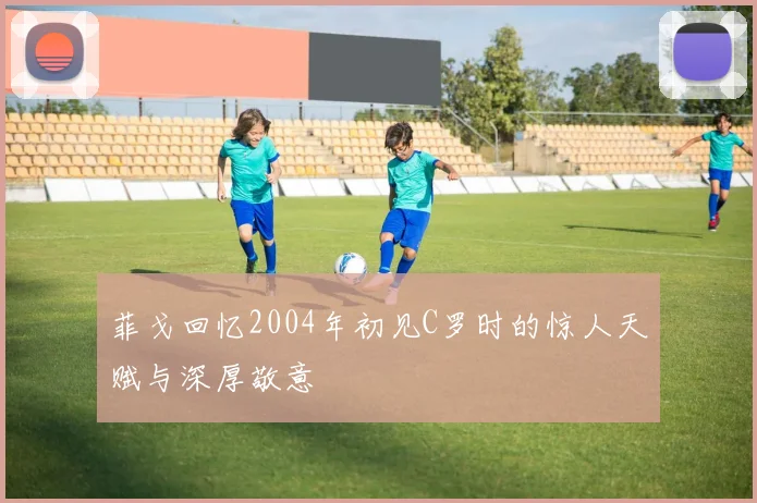 菲戈回忆2004年初见C罗时的惊人天赋与深厚敬意