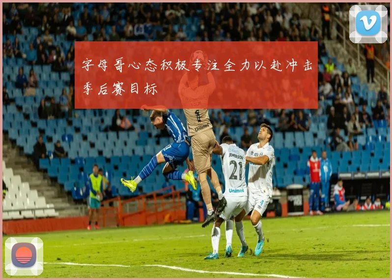 字母哥心态积极专注全力以赴冲击季后赛目标