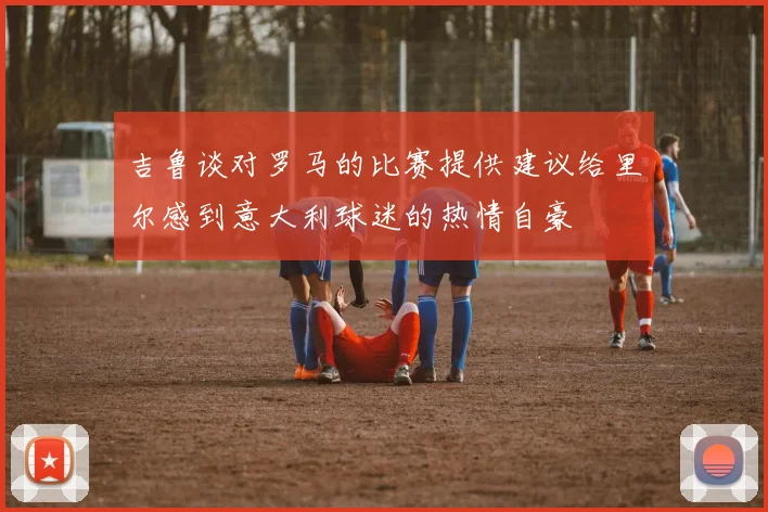 吉鲁谈对罗马的比赛提供建议给里尔感到意大利球迷的热情自豪