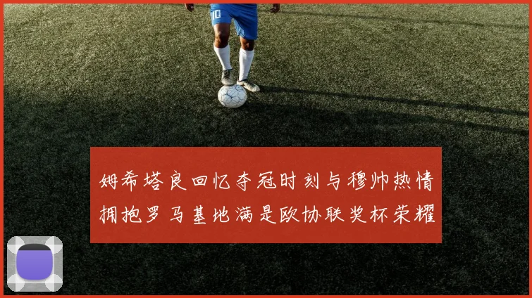 姆希塔良回忆夺冠时刻与穆帅热情拥抱罗马基地满是欧协联奖杯荣耀