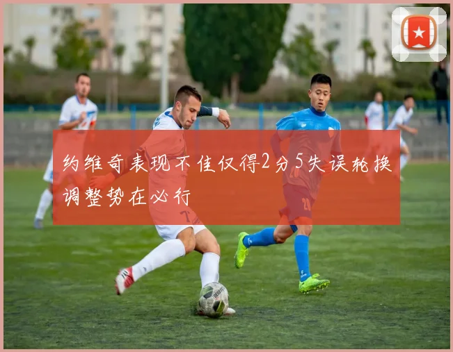 约维奇表现不佳仅得2分5失误轮换调整势在必行