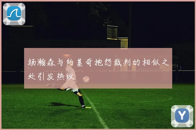 杨瀚森与约基奇抱怨裁判的相似之处引发热议
