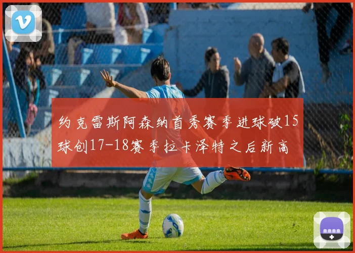 约克雷斯阿森纳首秀赛季进球破15球创17-18赛季拉卡泽特之后新高