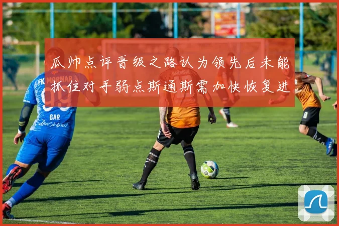 瓜帅点评晋级之路认为领先后未能抓住对手弱点斯通斯需加快恢复进程