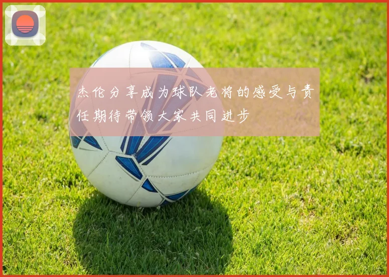 杰伦分享成为球队老将的感受与责任期待带领大家共同进步