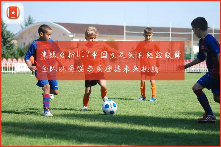 津媒分析U17中国女足失利经验鼓舞全队以务实态度迎接未来挑战