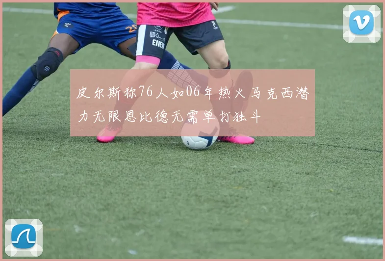 皮尔斯称76人如06年热火马克西潜力无限恩比德无需单打独斗